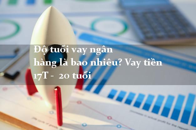 Độ tuổi vay ngân hàng là bao nhiêu? Vay tiền 17T - 20 tuổi