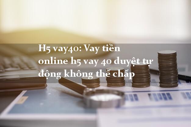 H5 vay40: Vay tiền online h5 vay 40 duyệt tự động không thế chấp