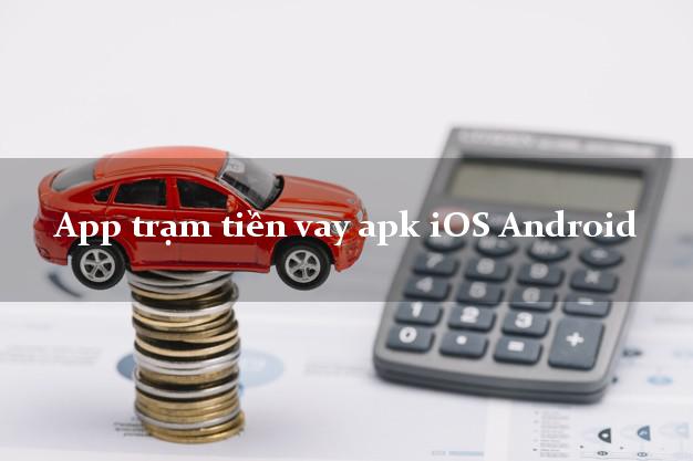 App trạm tiền vay apk iOS Android hỗ trợ nợ xấu